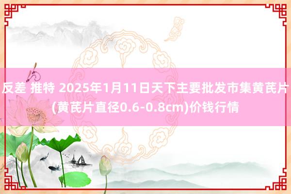 反差 推特 2025年1月11日天下主要批发市集黄芪片(黄芪片直径0.6-0.8cm)价钱行情