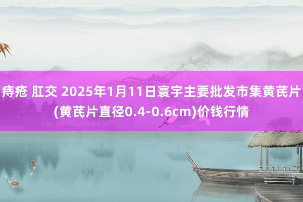 痔疮 肛交 2025年1月11日寰宇主要批发市集黄芪片(黄芪片直径0.4-0.6cm)价钱行情