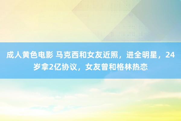 成人黄色电影 马克西和女友近照，进全明星，24岁拿2亿协议，女友曾和格林热恋