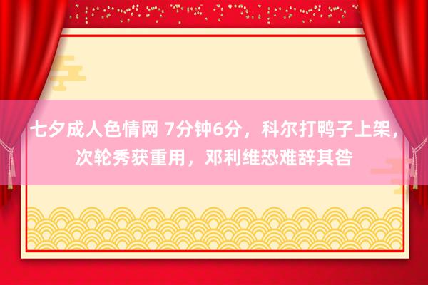 七夕成人色情网 7分钟6分，科尔打鸭子上架，次轮秀获重用，邓利维恐难辞其咎