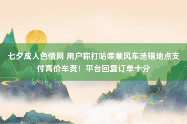 七夕成人色情网 用户称打哈啰顺风车选错地点支付高价车资！平台回复订单十分