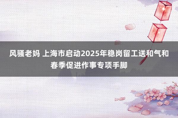 风骚老妈 上海市启动2025年稳岗留工送和气和春季促进作事专项手脚