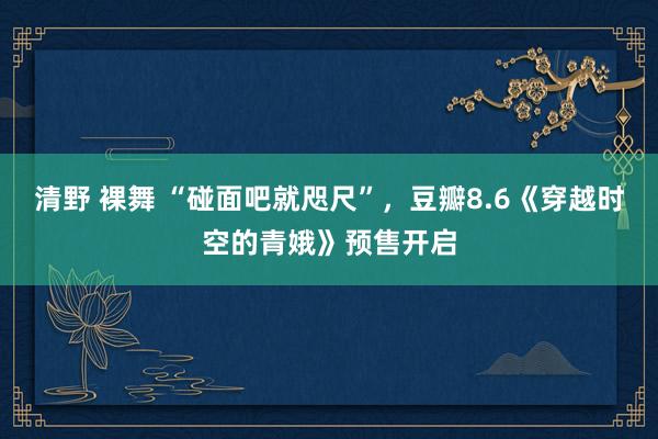 清野 裸舞 “碰面吧就咫尺”，豆瓣8.6《穿越时空的青娥》预售开启