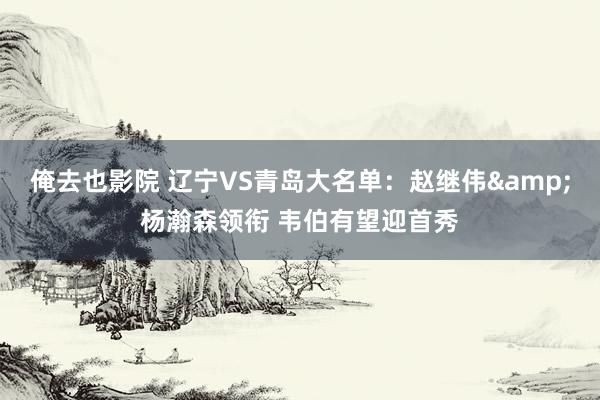 俺去也影院 辽宁VS青岛大名单：赵继伟&杨瀚森领衔 韦伯有望迎首秀