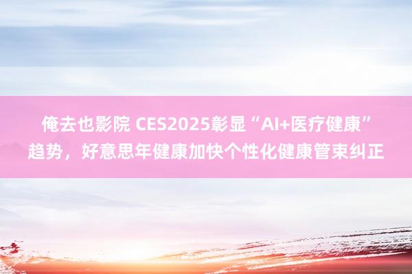 俺去也影院 CES2025彰显“AI+医疗健康”趋势，好意思年健康加快个性化健康管束纠正