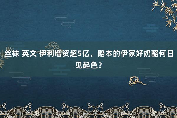 丝袜 英文 伊利增资超5亿，赔本的伊家好奶酪何日见起色？