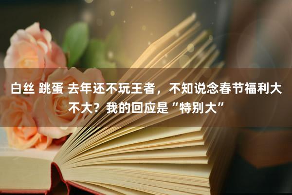 白丝 跳蛋 去年还不玩王者，不知说念春节福利大不大？我的回应是“特别大”