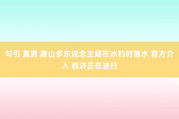 勾引 直男 唐山多东说念主疑在冰钓时落水 官方介入 救济正在进行