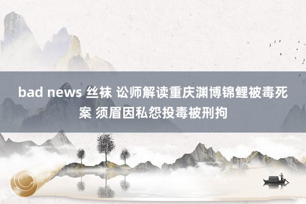 bad news 丝袜 讼师解读重庆渊博锦鲤被毒死案 须眉因私怨投毒被刑拘