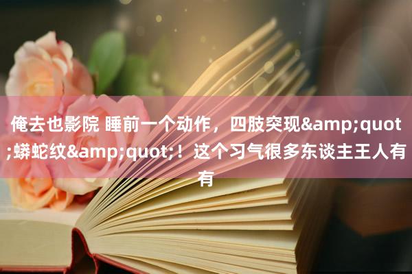 俺去也影院 睡前一个动作，四肢突现&quot;蟒蛇纹&quot;！这个习气很多东谈主王人有