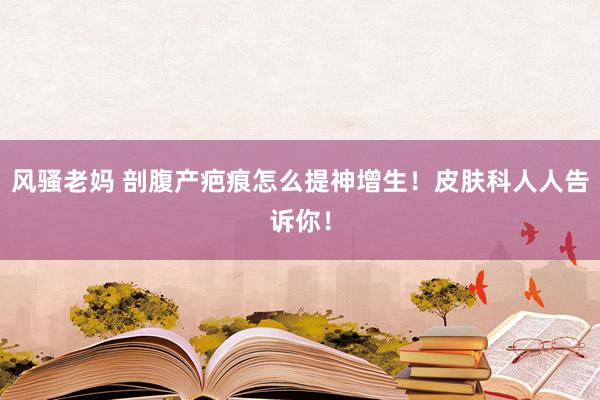 风骚老妈 剖腹产疤痕怎么提神增生！皮肤科人人告诉你！