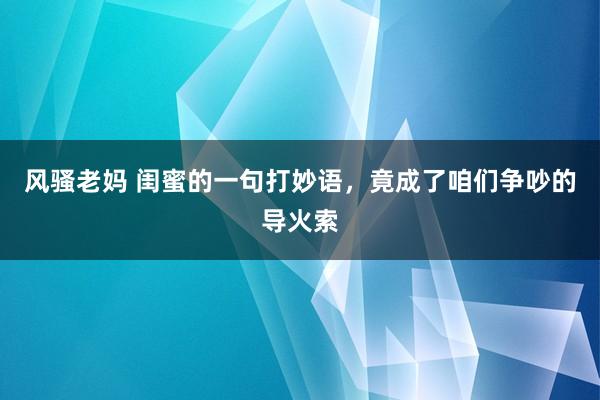 风骚老妈 闺蜜的一句打妙语，竟成了咱们争吵的导火索