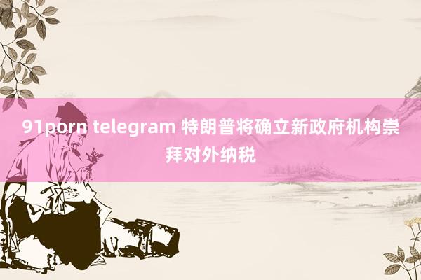 91porn telegram 特朗普将确立新政府机构崇拜对外纳税