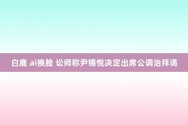 白鹿 ai换脸 讼师称尹锡悦决定出席公调治拜谒