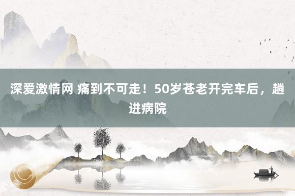 深爱激情网 痛到不可走！50岁苍老开完车后，趟进病院