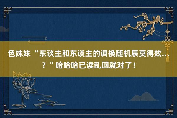 色妹妹 “东谈主和东谈主的调换随机辰莫得效...？”哈哈哈已读乱回就对了！