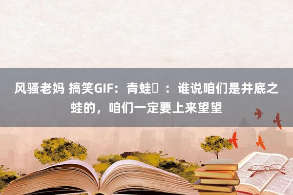 风骚老妈 搞笑GIF：青蛙​：谁说咱们是井底之蛙的，咱们一定要上来望望