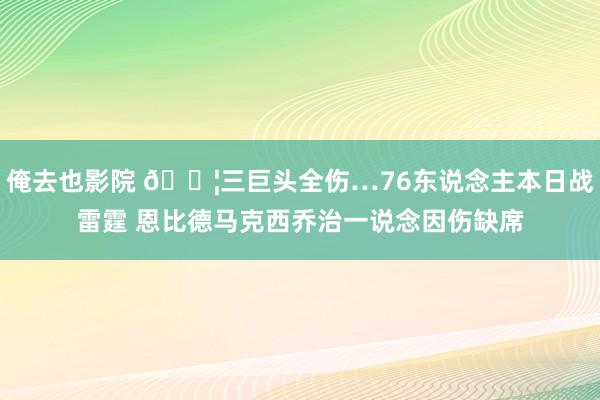 俺去也影院 😦三巨头全伤…76东说念主本日战雷霆 恩比德马克西乔治一说念因伤缺席