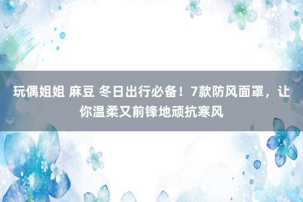 玩偶姐姐 麻豆 冬日出行必备！7款防风面罩，让你温柔又前锋地顽抗寒风