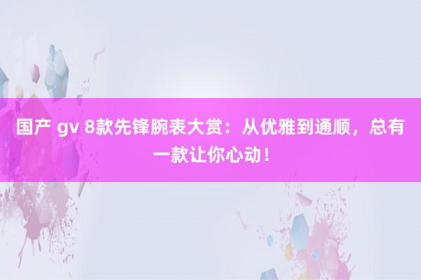 国产 gv 8款先锋腕表大赏：从优雅到通顺，总有一款让你心动！