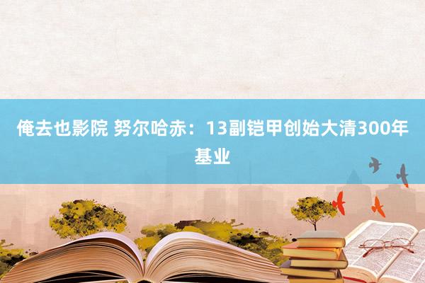 俺去也影院 努尔哈赤：13副铠甲创始大清300年基业