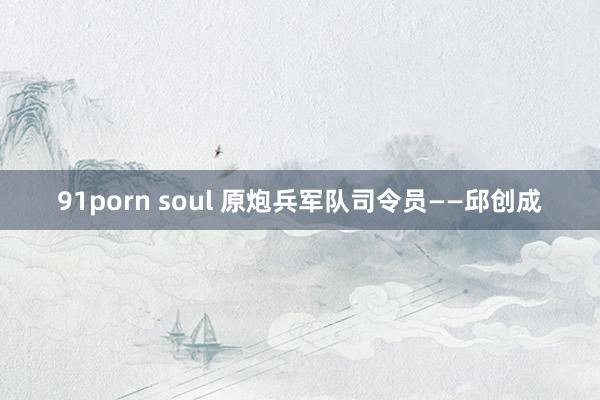 91porn soul 原炮兵军队司令员——邱创成