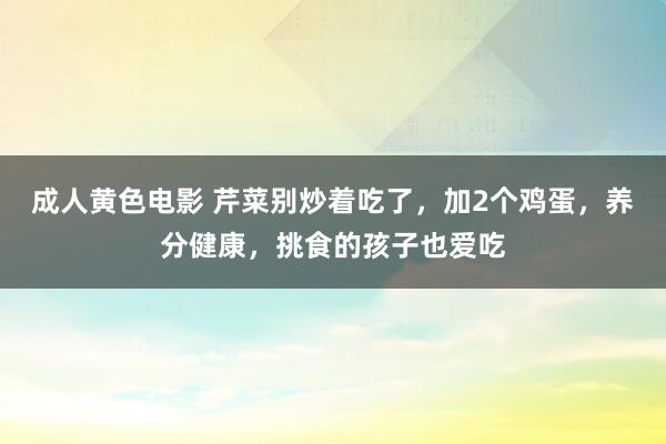 成人黄色电影 芹菜别炒着吃了，加2个鸡蛋，养分健康，挑食的孩子也爱吃