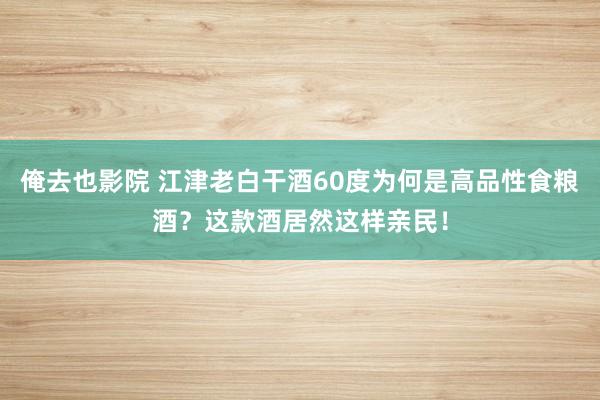 俺去也影院 江津老白干酒60度为何是高品性食粮酒？这款酒居然这样亲民！