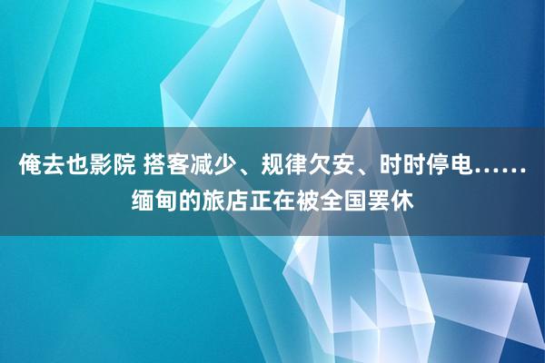 俺去也影院 搭客减少、规律欠安、时时停电……缅甸的旅店正在被全国罢休