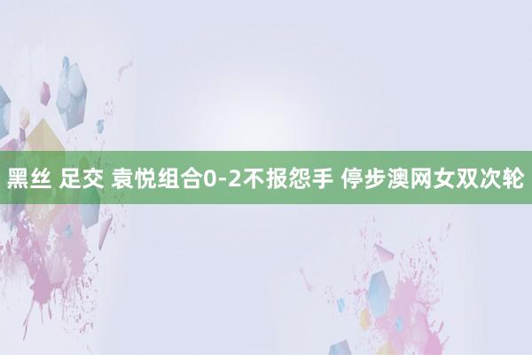 黑丝 足交 袁悦组合0-2不报怨手 停步澳网女双次轮