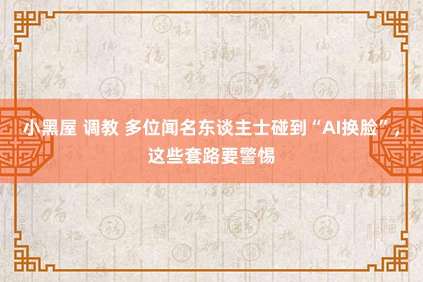 小黑屋 调教 多位闻名东谈主士碰到“AI换脸”，这些套路要警惕