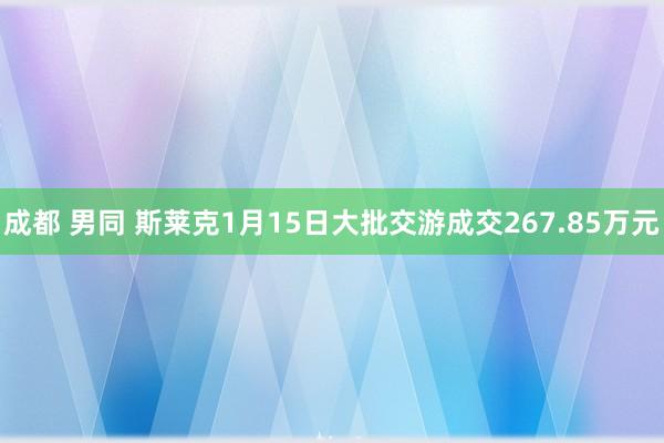 成都 男同 斯莱克1月15日大批交游成交267.85万元