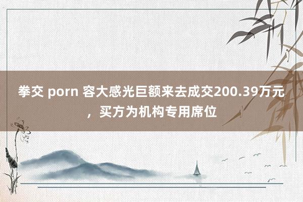 拳交 porn 容大感光巨额来去成交200.39万元，买方为机构专用席位