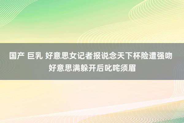 国产 巨乳 好意思女记者报说念天下杯险遭强吻 好意思满躲开后叱咤须眉