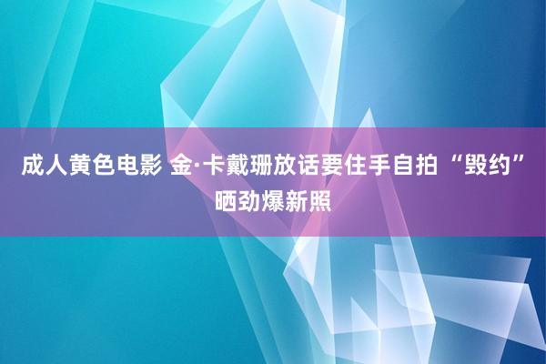 成人黄色电影 金·卡戴珊放话要住手自拍 “毁约”晒劲爆新照