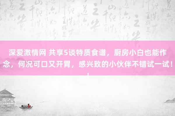 深爱激情网 共享5谈特质食谱，厨房小白也能作念，何况可口又开胃，感兴致的小伙伴不错试一试！