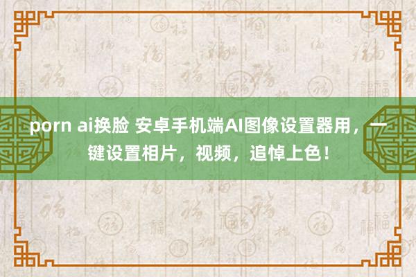 porn ai换脸 安卓手机端AI图像设置器用，一键设置相片，视频，追悼上色！