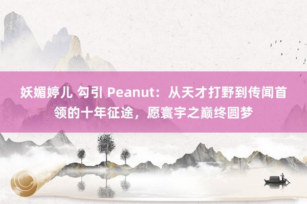 妖媚婷儿 勾引 Peanut：从天才打野到传闻首领的十年征途，愿寰宇之巅终圆梦