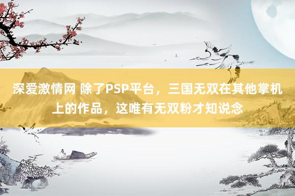 深爱激情网 除了PSP平台，三国无双在其他掌机上的作品，这唯有无双粉才知说念