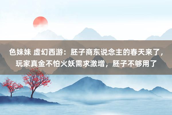 色妹妹 虚幻西游：胚子商东说念主的春天来了，玩家真金不怕火妖需求激增，胚子不够用了