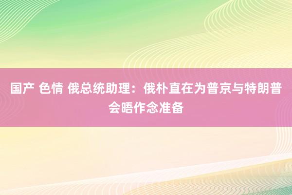 国产 色情 俄总统助理：俄朴直在为普京与特朗普会晤作念准备