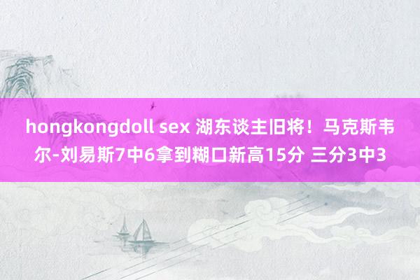 hongkongdoll sex 湖东谈主旧将！马克斯韦尔-刘易斯7中6拿到糊口新高15分 三分3中3