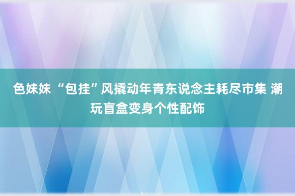 色妹妹 “包挂”风撬动年青东说念主耗尽市集 潮玩盲盒变身个性配饰