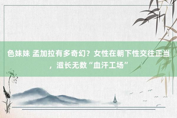 色妹妹 孟加拉有多奇幻？女性在朝下性交往正当，滋长无数“血汗工场”