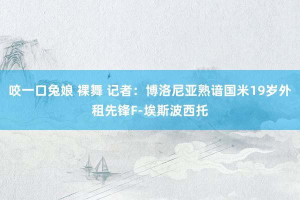 咬一口兔娘 裸舞 记者：博洛尼亚熟谙国米19岁外租先锋F-埃斯波西托