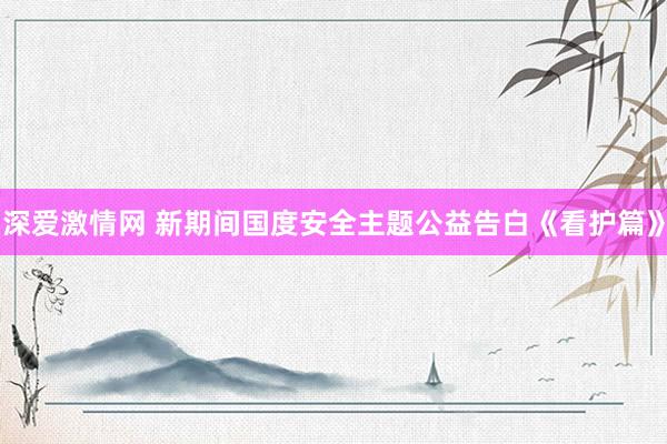深爱激情网 新期间国度安全主题公益告白《看护篇》