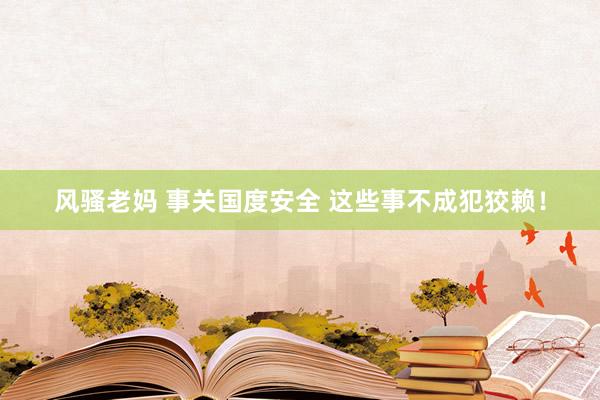 风骚老妈 事关国度安全 这些事不成犯狡赖！