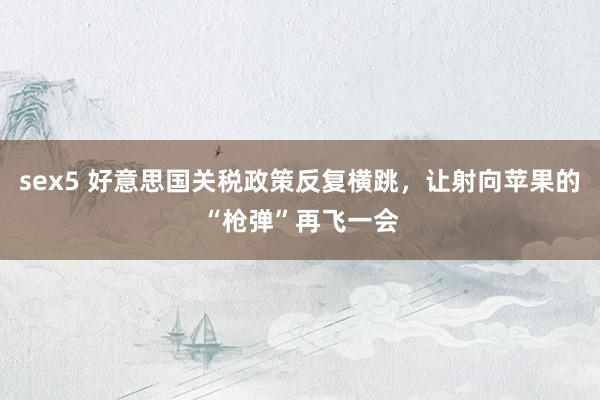 sex5 好意思国关税政策反复横跳，让射向苹果的“枪弹”再飞一会