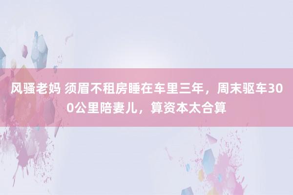 风骚老妈 须眉不租房睡在车里三年，周末驱车300公里陪妻儿，算资本太合算